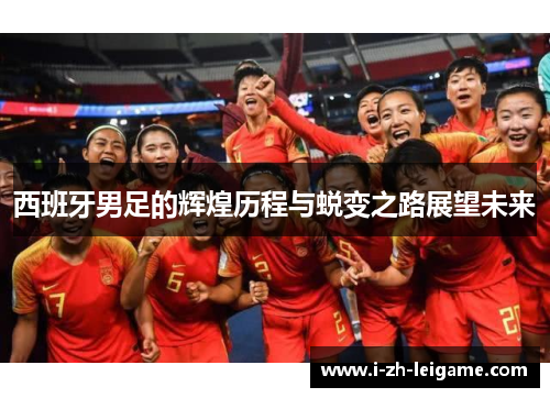 西班牙男足的辉煌历程与蜕变之路展望未来 西班牙男足的辉煌历程与蜕变之路展望未来
