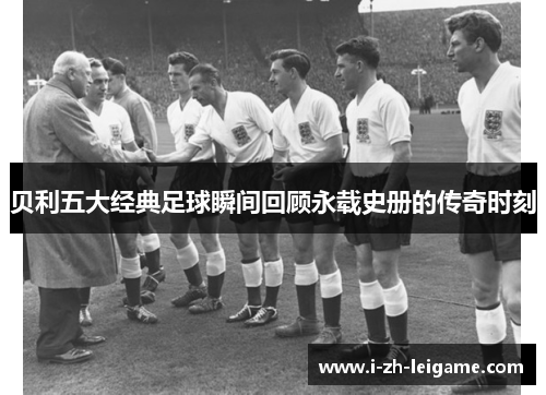 贝利五大经典足球瞬间回顾永载史册的传奇时刻 贝利五大经典足球瞬间回顾永载史册的传奇时刻