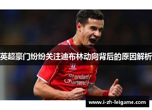 英超豪门纷纷关注迪布林动向背后的原因解析
