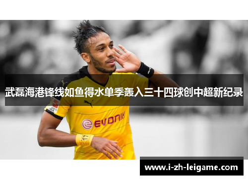 武磊海港锋线如鱼得水单季轰入三十四球创中超新纪录