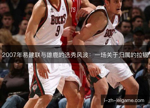 2007年易建联与雄鹿的选秀风波：一场关于归属的拉锯